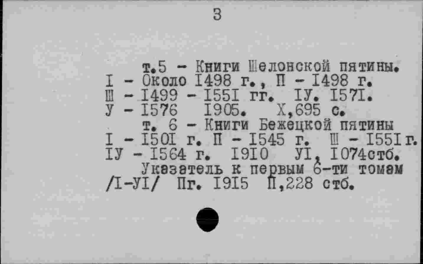 ﻿з
т.5 - Книги Шелонской пятины.
I - Около 1498 г., П - 1498 г.
12 - 1499 - 1551 гг. ІУ. 1571.
У - 15 76	1 905.	Х,695 с.
т, 6 - Книги Бежецкой пятины
I - 1501 г. П - 1545 г. Ш - 1551 г.
ІУ - 1564 г. 1910 УІ. I074CT6.
Указатель к первым ь-ти томам /І-УІ/ Пг. 1915 П,228 стб.